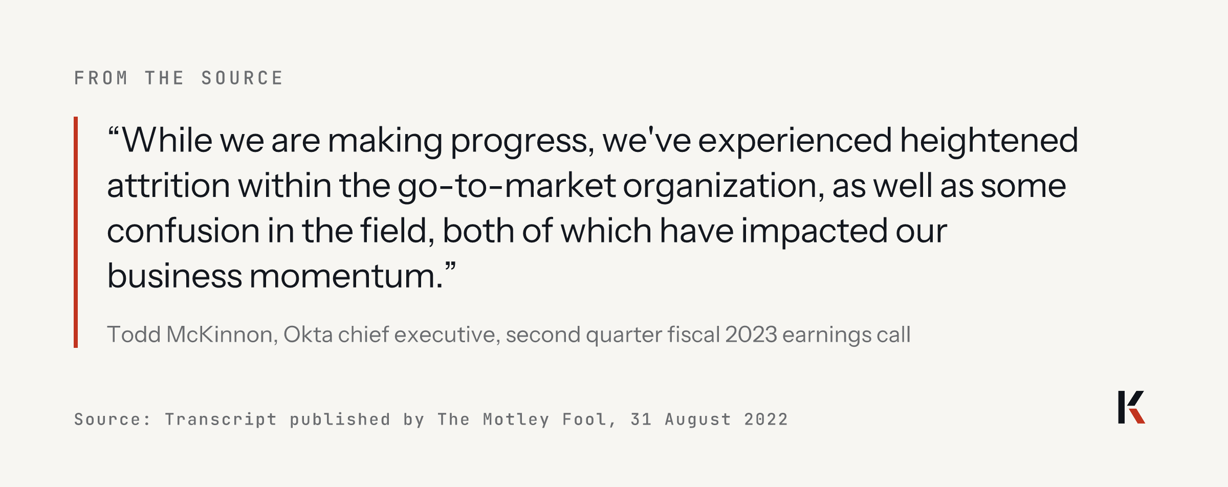 Quote from Todd McKinnon, Okta chief executive, 31 August 2022: while we are making progress, we have experienced heightened attrition within the go-to-market organization, as well as some confusion in the field, both of which have impacted our business momentum.